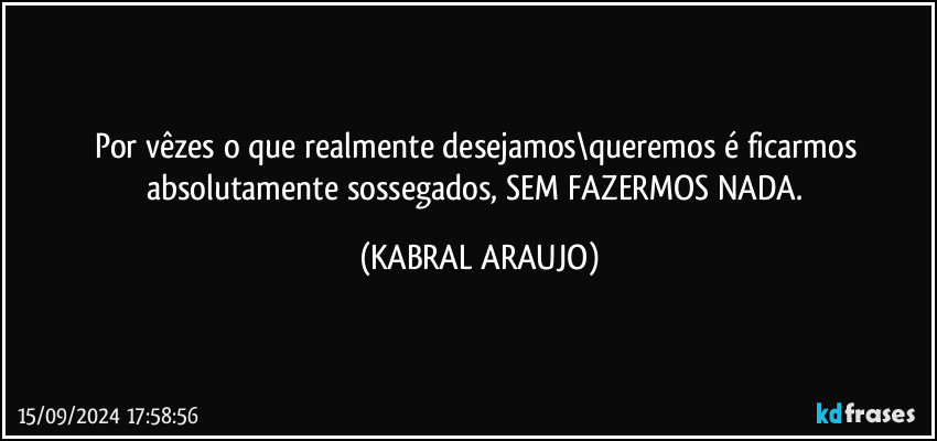 Por vêzes o que realmente desejamos\queremos é ficarmos absolutamente sossegados, SEM FAZERMOS NADA. (KABRAL ARAUJO)