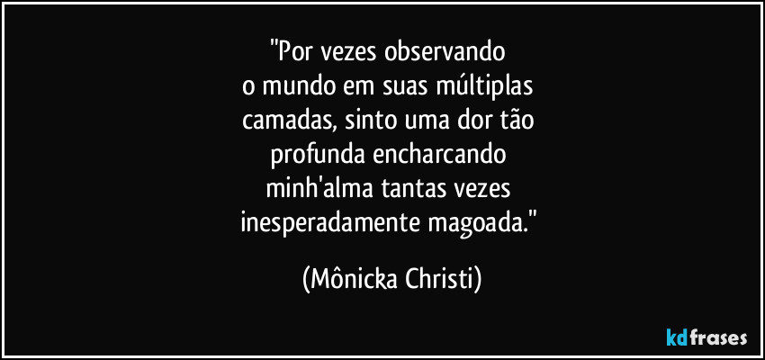 "Por vezes observando 
o mundo em suas múltiplas 
camadas, sinto uma dor tão 
profunda encharcando 
minh'alma tantas vezes 
inesperadamente magoada." (Mônicka Christi)