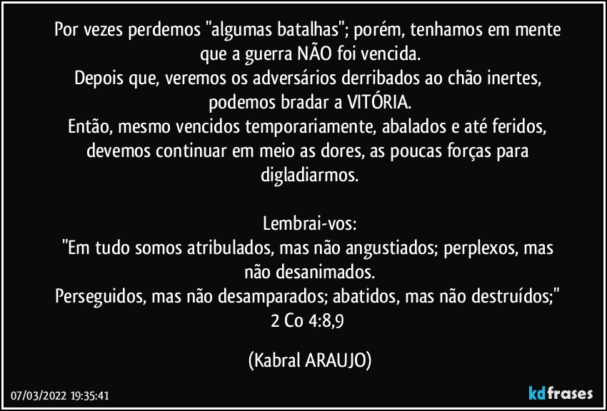 Por vezes perdemos "algumas batalhas"; porém, tenhamos em mente que a guerra NÃO foi vencida.
Depois que, veremos os adversários derribados ao chão inertes, podemos bradar a VITÓRIA.
Então, mesmo vencidos temporariamente, abalados e até feridos, devemos continuar em meio as dores, as poucas forças para digladiarmos.

Lembrai-vos:
"Em tudo somos atribulados, mas não angustiados; perplexos, mas não desanimados.
Perseguidos, mas não desamparados; abatidos, mas não destruídos;" 2 Co 4:8,9 (KABRAL ARAUJO)