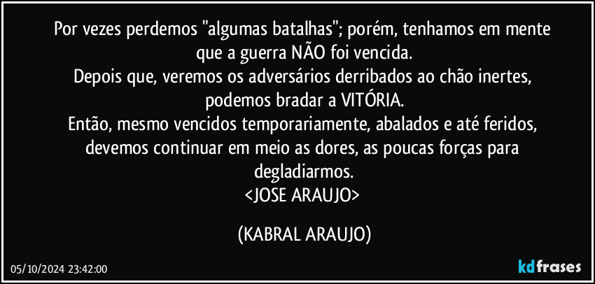 Por vezes perdemos "algumas batalhas"; porém, tenhamos em mente que a guerra NÃO foi vencida.
Depois que, veremos os adversários derribados ao chão inertes, podemos bradar a VITÓRIA.
Então, mesmo vencidos temporariamente, abalados e até feridos, devemos continuar em meio as dores, as poucas forças para degladiarmos.
<JOSE ARAUJO> (KABRAL ARAUJO)