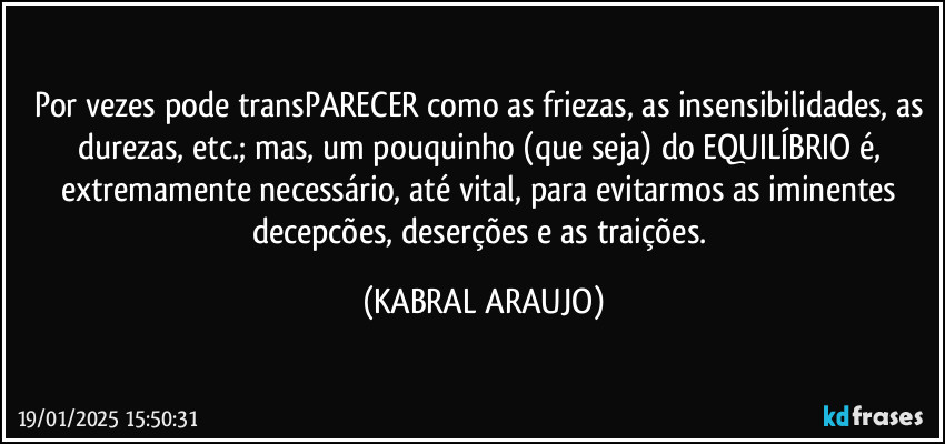 Por vezes pode transPARECER como  as friezas, as insensibilidades, as durezas, etc.; mas, um pouquinho (que seja) do EQUILÍBRIO é, extremamente necessário, até vital, para evitarmos as iminentes decepcões, deserções e as traições. (KABRAL ARAUJO)