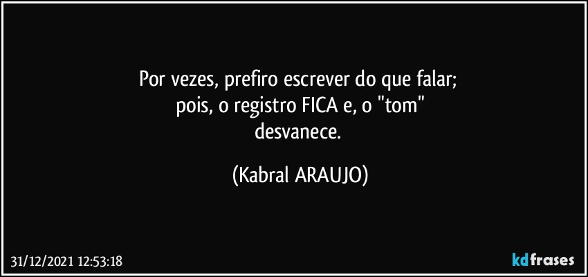 Por vezes, prefiro escrever do que falar; 
pois, o registro FICA e, o "tom"
desvanece. (KABRAL ARAUJO)