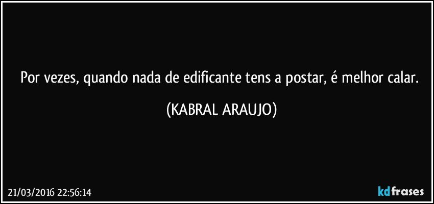 Por vezes, quando nada de edificante tens a postar, é melhor calar. (KABRAL ARAUJO)