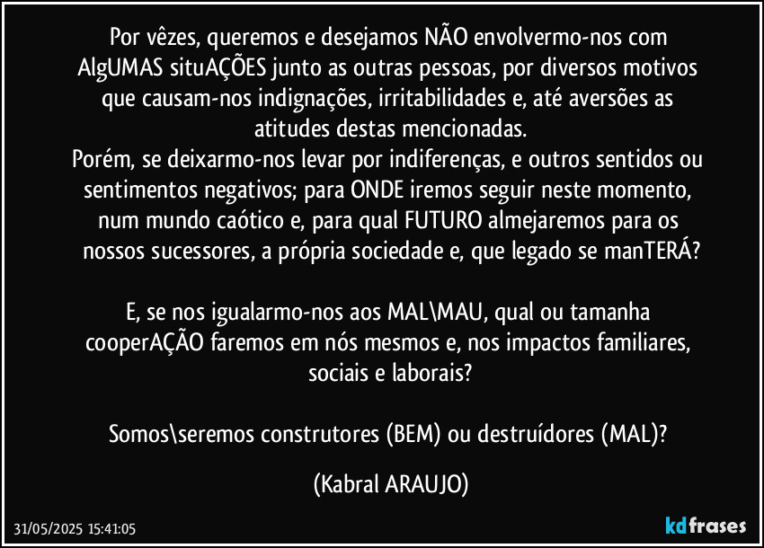 Por vêzes, queremos e desejamos NÃO envolvermo-nos com AlgUMAS situAÇÕES junto as outras pessoas, por diversos motivos que causam-nos indignações, irritabilidades e, até aversões as atitudes destas mencionadas.
Porém, se deixarmo-nos levar por indiferenças, e outros sentidos ou sentimentos negativos; para ONDE iremos seguir neste momento, num mundo caótico e, para qual FUTURO almejaremos para os nossos sucessores, a própria sociedade e, que legado se manTERÁ?

E, se nos igualarmo-nos aos MAL\MAU, qual ou tamanha cooperAÇÃO faremos em nós mesmos e, nos impactos familiares, sociais e laborais?

Somos\seremos construtores (BEM) ou destruídores (MAL)? (KABRAL ARAUJO)