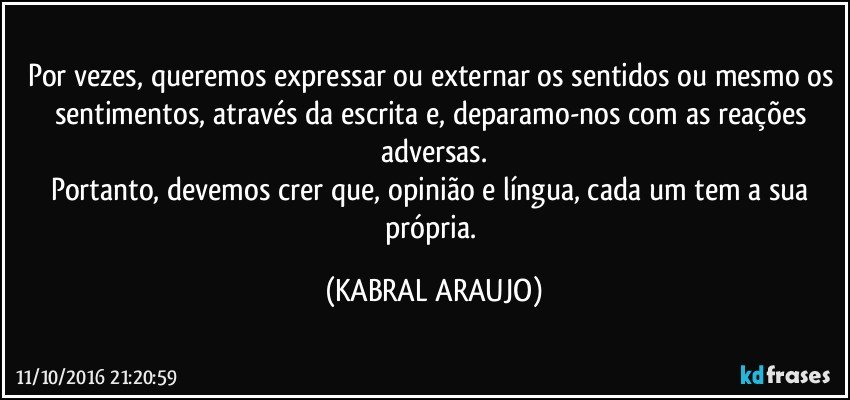 Por vezes, queremos expressar ou externar os sentidos ou mesmo os sentimentos, através da escrita e, deparamo-nos com as reações adversas.
Portanto, devemos crer que, opinião e língua, cada um tem a sua própria. (KABRAL ARAUJO)