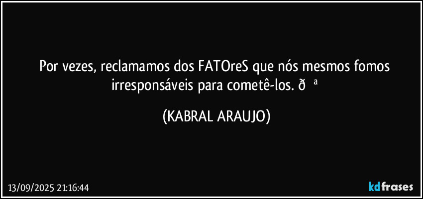 Por vezes, reclamamos dos FATOreS que nós mesmos fomos irresponsáveis para cometê-los.  (KABRAL ARAUJO)