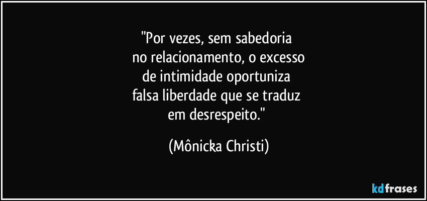 "Por vezes, sem sabedoria
no relacionamento, o excesso
de intimidade oportuniza
falsa liberdade que se traduz
em desrespeito." (Mônicka Christi)