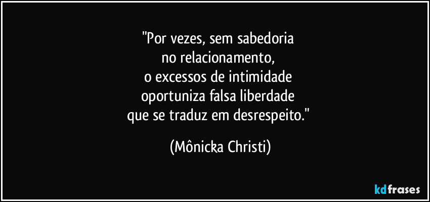 "Por vezes, sem sabedoria
no relacionamento,
o excessos de intimidade
oportuniza falsa liberdade
que se traduz em desrespeito." (Mônicka Christi)