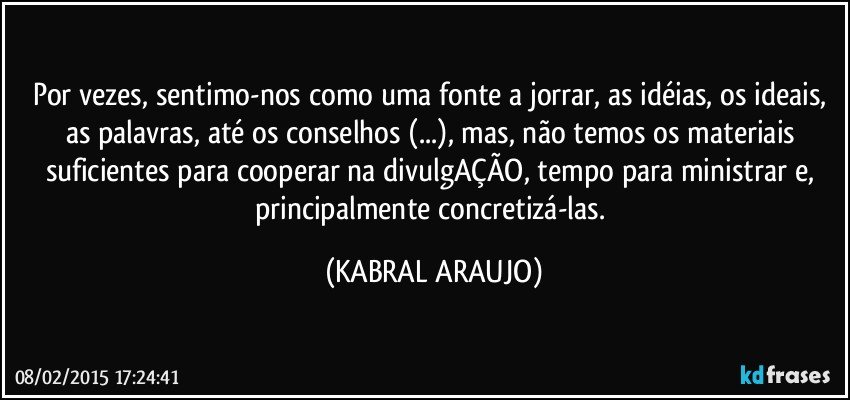 Por vezes, sentimo-nos como uma fonte a jorrar, as idéias, os ideais, as palavras, até os conselhos (...), mas, não temos os materiais suficientes para cooperar na divulgAÇÃO, tempo para ministrar e, principalmente concretizá-las. (KABRAL ARAUJO)