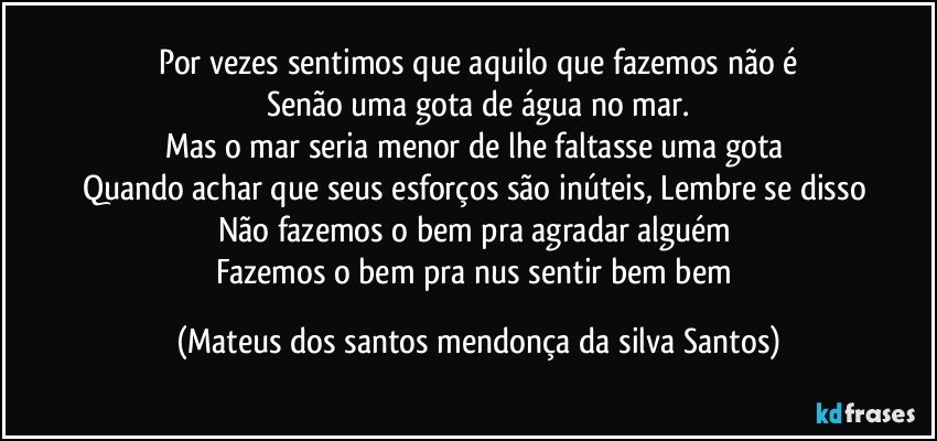 Por vezes sentimos que aquilo que fazemos não é
Senão uma gota de água no mar.
Mas o mar seria menor de lhe faltasse uma gota
Quando achar que seus esforços são inúteis, Lembre se disso
Não fazemos o bem pra agradar alguém
Fazemos o bem pra nus sentir bem bem (Mateus dos santos mendonça da silva Santos)