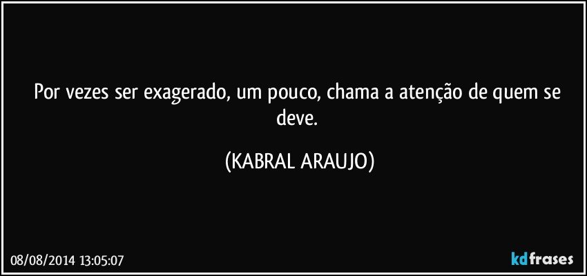 Por vezes ser exagerado, um pouco, chama a atenção de quem se deve. (KABRAL ARAUJO)