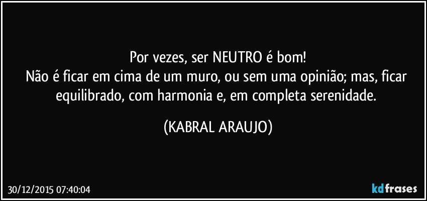 Por vezes, ser NEUTRO é bom!
Não é ficar em cima de um muro, ou sem uma opinião; mas, ficar equilibrado, com harmonia e, em completa serenidade. (KABRAL ARAUJO)