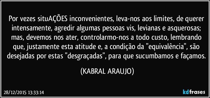 Por vezes situAÇÕES inconvenientes, leva-nos aos limites, de querer intensamente, agredir algumas pessoas vis, levianas e asquerosas; mas, devemos nos ater, controlarmo-nos a todo custo, lembrando que, justamente esta atitude e, a condição da "equivalência", são desejadas por estas "desgraçadas", para que sucumbamos e façamos. (KABRAL ARAUJO)