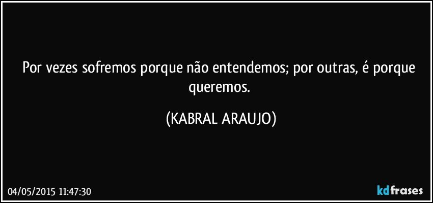 Por vezes sofremos porque não entendemos; por outras, é porque queremos. (KABRAL ARAUJO)