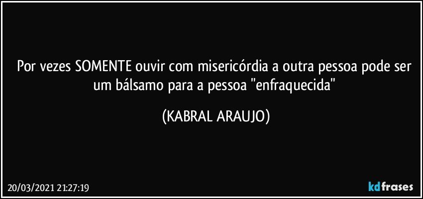 Por vezes SOMENTE ouvir com misericórdia a outra pessoa pode ser um bálsamo para a pessoa "enfraquecida" (KABRAL ARAUJO)