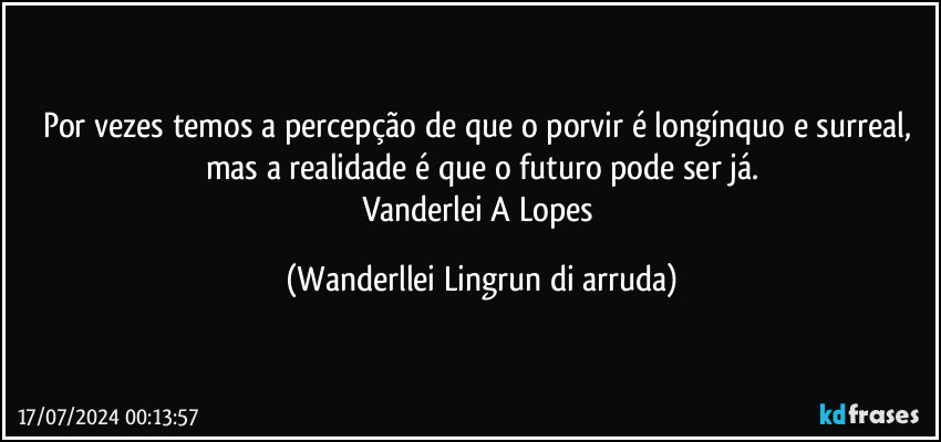 Por vezes temos a percepção de que o porvir é longínquo e surreal, mas a realidade é que o futuro pode ser já.
Vanderlei A Lopes (Wanderllei Lingrun di arruda)