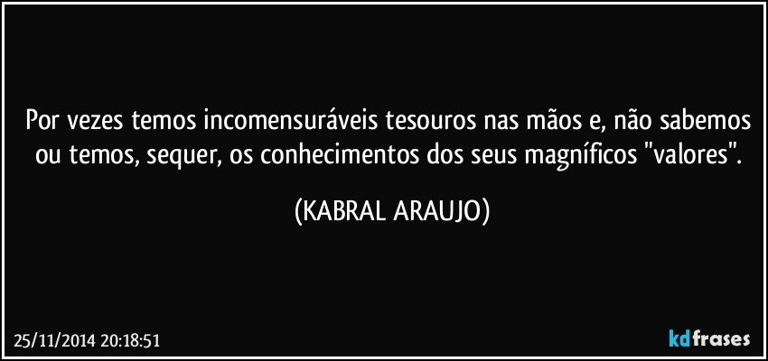 Por vezes temos incomensuráveis tesouros nas mãos e, não sabemos ou temos, sequer, os conhecimentos dos seus magníficos "valores". (KABRAL ARAUJO)