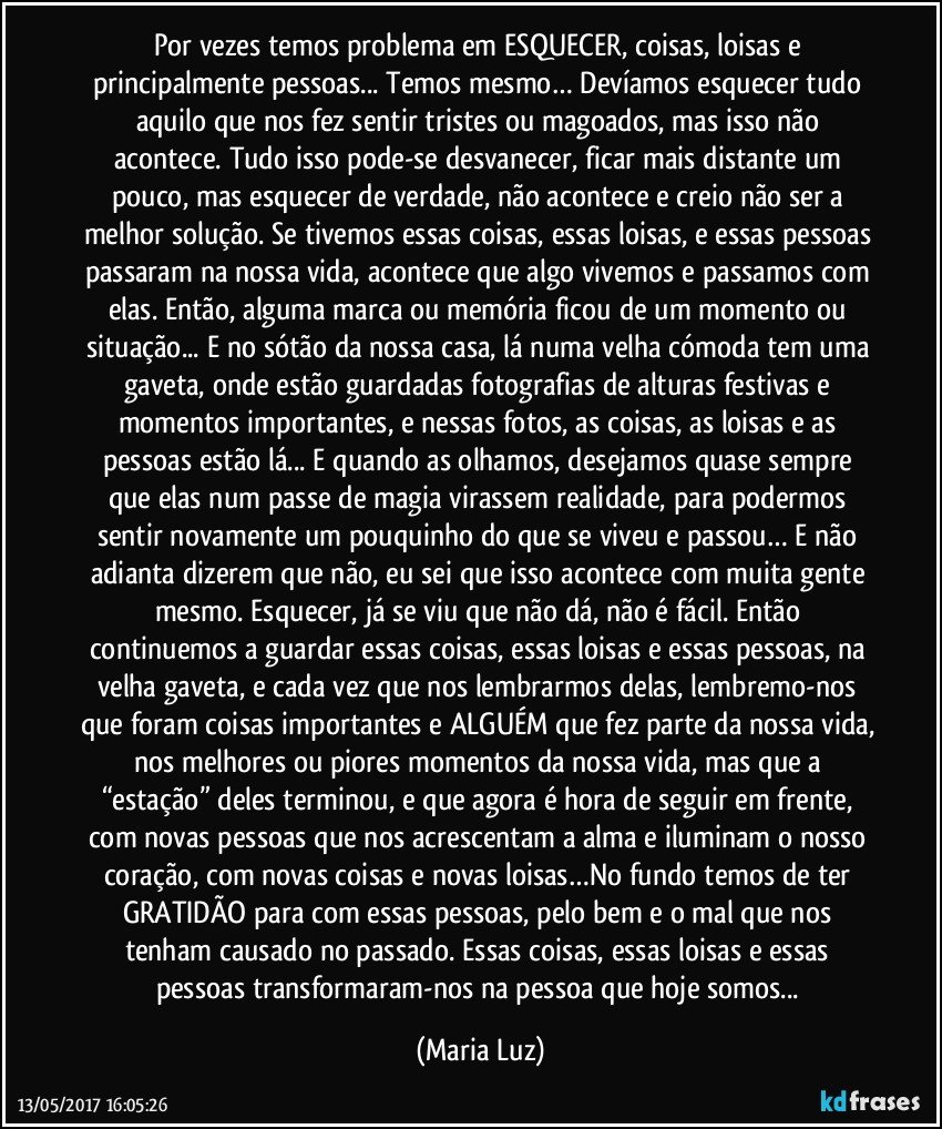 Por vezes temos problema em ESQUECER, coisas, loisas e principalmente pessoas... Temos mesmo… Devíamos esquecer tudo aquilo que nos fez sentir tristes ou magoados, mas isso não acontece. Tudo isso pode-se desvanecer, ficar mais distante um pouco, mas esquecer de verdade, não acontece e creio não ser a melhor solução. Se tivemos essas coisas, essas loisas, e essas pessoas passaram na nossa vida, acontece que algo vivemos e passamos com elas. Então, alguma marca ou memória ficou de um momento ou situação... E no sótão da nossa casa, lá numa velha cómoda tem uma gaveta, onde estão guardadas fotografias de alturas festivas e momentos importantes, e nessas fotos, as coisas, as loisas e as pessoas estão lá... E quando as olhamos, desejamos quase sempre que elas num passe de magia virassem realidade, para podermos sentir novamente um pouquinho do que se viveu e passou… E não adianta dizerem que não, eu sei que isso acontece com muita gente mesmo. Esquecer, já se viu que não dá, não é fácil. Então continuemos a guardar essas coisas, essas loisas e essas pessoas, na velha gaveta, e cada vez que nos lembrarmos delas, lembremo-nos que foram coisas importantes e ALGUÉM que fez parte da nossa vida, nos melhores ou piores momentos da nossa vida, mas que a “estação” deles terminou, e que agora é hora de seguir em frente, com novas pessoas que nos acrescentam a alma e iluminam o nosso coração, com novas coisas e novas loisas…No fundo temos de ter GRATIDÃO para com essas pessoas, pelo  bem e o mal que nos tenham causado no passado. Essas coisas, essas loisas e essas pessoas transformaram-nos na pessoa que hoje somos... (Maria Luz)