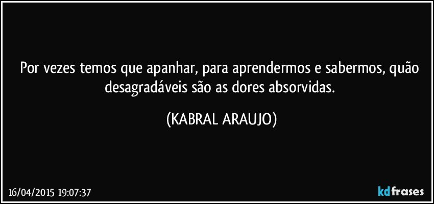 Por vezes temos que apanhar, para aprendermos e sabermos, quão desagradáveis são as dores absorvidas. (KABRAL ARAUJO)