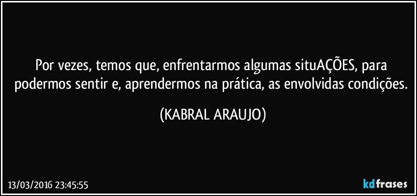 Por vezes, temos que, enfrentarmos algumas situAÇÕES, para podermos sentir e, aprendermos na prática, as envolvidas condições. (KABRAL ARAUJO)