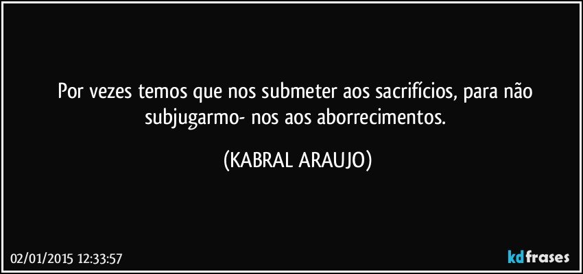 Por vezes temos que nos submeter aos sacrifícios, para não subjugarmo- nos aos aborrecimentos. (KABRAL ARAUJO)