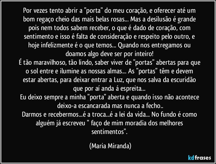 Por vezes tento abrir a "porta" do meu coração, e oferecer até um bom regaço cheio das mais belas rosas... Mas a desilusão é grande pois nem todos sabem receber, o que é dado de coração, com sentimento e isso é falta de consideração e respeito pelo outro, e hoje infelizmente é o que temos... Quando nos entregamos ou doamos algo deve ser por inteiro! 
É tão maravilhoso, tão lindo, saber viver de "portas" abertas para que o sol entre e ilumine as nossas almas... As "portas" têm e devem estar abertas, para deixar entrar a Luz, que nos salva da escuridão que por aí anda á espreita... 
Eu deixo sempre a minha "porta" aberta e quando isso não acontece deixo-a escancarada mas nunca a fecho..
Darmos e recebermos...é a troca...é a lei da vida... No fundo é como alguém já escreveu " faço de mim moradia dos melhores sentimentos". (Maria Miranda)