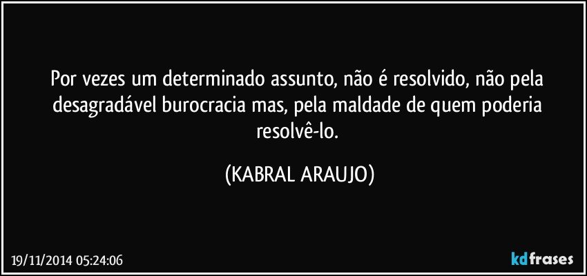 Por vezes um determinado assunto,  não é resolvido, não pela desagradável burocracia mas, pela maldade de quem poderia resolvê-lo. (KABRAL ARAUJO)