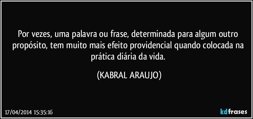 Por vezes, uma palavra ou frase, determinada para algum outro propósito, tem muito mais efeito providencial quando colocada na prática diária da vida. (KABRAL ARAUJO)