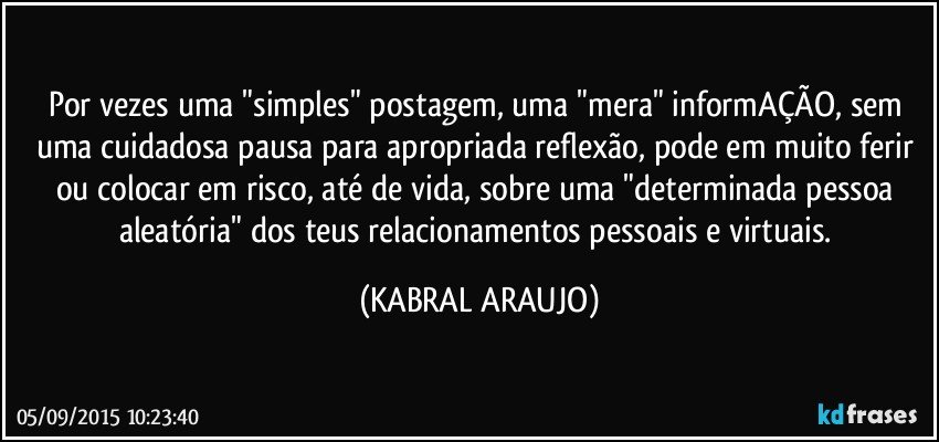 Por vezes uma "simples" postagem, uma "mera" informAÇÃO, sem uma cuidadosa pausa para apropriada reflexão, pode em muito ferir ou colocar em risco, até de vida, sobre uma "determinada pessoa aleatória" dos teus relacionamentos pessoais e virtuais. (KABRAL ARAUJO)