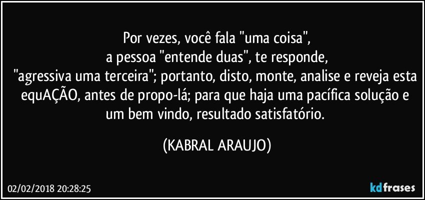 Por vezes, você  fala "uma coisa",
a pessoa "entende duas", te responde,
"agressiva uma terceira"; portanto, disto, monte, analise e reveja esta equAÇÃO, antes de propo-lá; para que haja uma pacífica solução e um bem vindo, resultado satisfatório. (KABRAL ARAUJO)