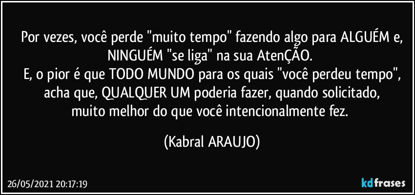 Por vezes, você perde "muito tempo" fazendo algo para ALGUÉM e,
NINGUÉM "se liga" na sua AtenÇÃO. 
E, o pior é que TODO MUNDO para os quais "você perdeu tempo",
acha que, QUALQUER UM poderia fazer, quando solicitado,
muito melhor do que você intencionalmente fez. (KABRAL ARAUJO)