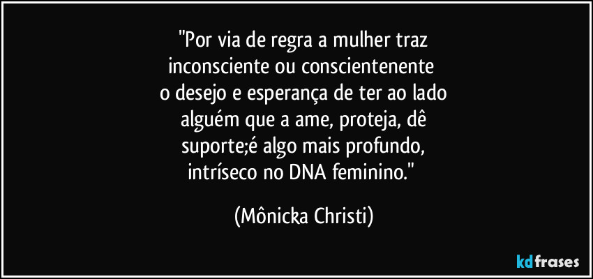 "Por via de regra a mulher traz
inconsciente ou conscientenente 
o desejo e esperança de ter ao lado
alguém que a ame, proteja, dê
suporte;é algo mais profundo,
intríseco no DNA feminino." (Mônicka Christi)