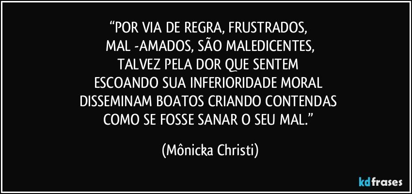 “POR VIA DE REGRA, FRUSTRADOS, 
MAL -AMADOS, SÃO MALEDICENTES,
TALVEZ PELA DOR QUE SENTEM 
ESCOANDO SUA INFERIORIDADE MORAL 
DISSEMINAM BOATOS CRIANDO CONTENDAS 
COMO SE FOSSE SANAR O SEU MAL.” (Mônicka Christi)