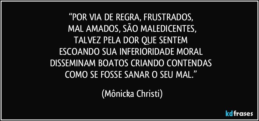 “POR VIA DE REGRA, FRUSTRADOS, 
MAL AMADOS, SÃO MALEDICENTES,
TALVEZ PELA DOR QUE SENTEM 
ESCOANDO SUA INFERIORIDADE MORAL 
DISSEMINAM BOATOS CRIANDO CONTENDAS 
COMO SE FOSSE SANAR O SEU MAL.” (Mônicka Christi)