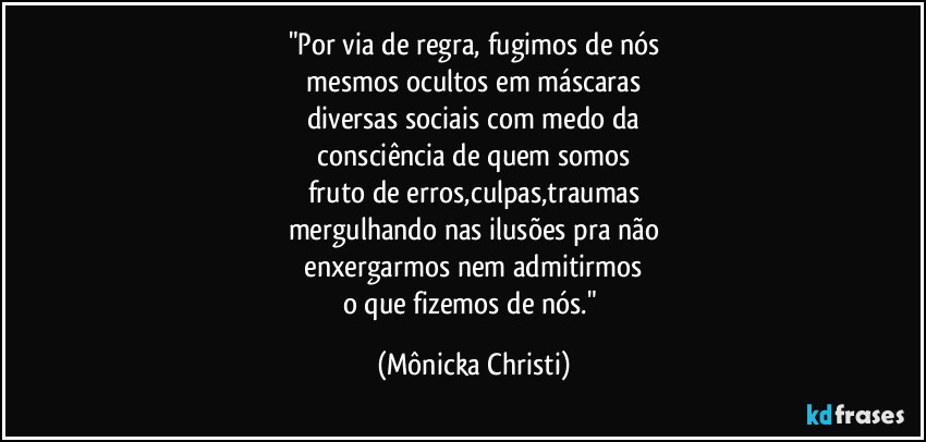 "Por via de regra,  fugimos de nós
 mesmos ocultos em máscaras 
diversas sociais com medo da
 consciência de quem somos 
fruto de erros,culpas,traumas
mergulhando nas ilusões pra não
 enxergarmos nem admitirmos 
o que fizemos de nós." (Mônicka Christi)