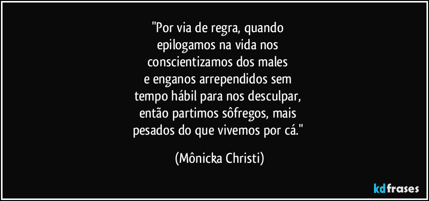 "Por via de regra, quando 
epilogamos na vida nos 
conscientizamos dos males 
e enganos arrependidos sem 
tempo hábil para nos desculpar, 
então partimos sôfregos, mais 
pesados do que vivemos por cá." (Mônicka Christi)