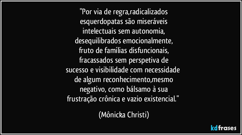 "Por via de regra,radicalizados
esquerdopatas são miseráveis
intelectuais sem autonomia,
desequilibrados emocionalmente,
fruto de famílias disfuncionais,
fracassados sem perspetiva de
sucesso e visibilidade com necessidade 
de algum reconhecimento,mesmo
negativo, como bálsamo à sua
frustração crônica e vazio existencial." (Mônicka Christi)