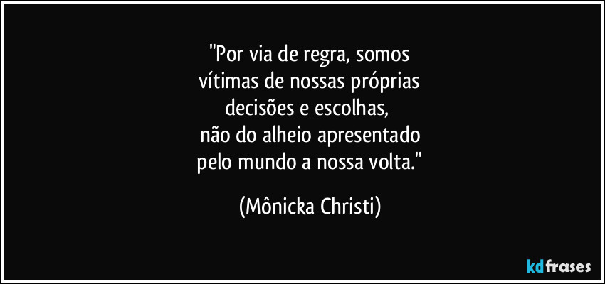 "Por via de regra, somos
 vítimas de nossas próprias 
decisões e escolhas, 
não do alheio apresentado
 pelo mundo a nossa volta." (Mônicka Christi)