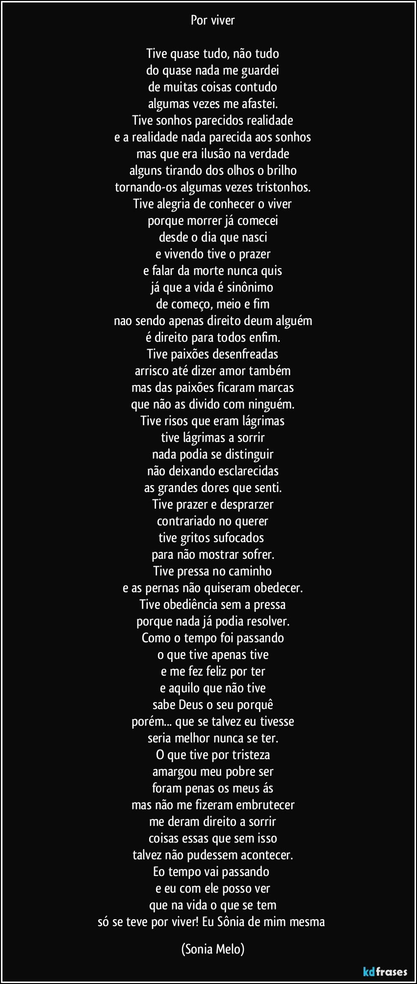 Por viver

Tive quase tudo, não tudo
do quase nada me guardei
de muitas coisas contudo
algumas vezes me afastei.
Tive sonhos parecidos realidade
e a realidade nada parecida aos sonhos
mas que era ilusão na verdade
alguns tirando dos olhos o brilho
tornando-os algumas vezes tristonhos.
Tive alegria de conhecer o viver
porque morrer já comecei
desde o dia que nasci
e vivendo tive o prazer
e falar da morte nunca quis
já que a vida é sinônimo
de começo, meio e fim
nao sendo apenas direito deum alguém
é direito para todos enfim.
Tive paixões desenfreadas
arrisco até dizer amor também
mas das paixões ficaram marcas
que não as divido com ninguém.
Tive risos que eram lágrimas
tive lágrimas a sorrir
nada podia se distinguir
não deixando esclarecidas
as grandes dores que senti.
Tive prazer e desprarzer
contrariado no querer
tive gritos sufocados 
para não mostrar sofrer.
Tive pressa no caminho
e as pernas não quiseram obedecer.
Tive obediência sem a pressa
porque nada já podia resolver.
Como o tempo foi passando
o que tive apenas tive
e me fez feliz por ter
e aquilo que não tive
sabe Deus o seu porquê
porém... que se talvez eu tivesse
seria melhor nunca se ter.
O que tive por tristeza
amargou meu pobre ser
foram penas os meus ás
mas não me fizeram embrutecer
me deram direito a sorrir
coisas essas que sem isso
talvez não pudessem acontecer.
Eo tempo vai passando 
e eu com ele posso ver
que na vida o que se tem
só se teve por viver! Eu Sônia de mim mesma (Sonia Melo)