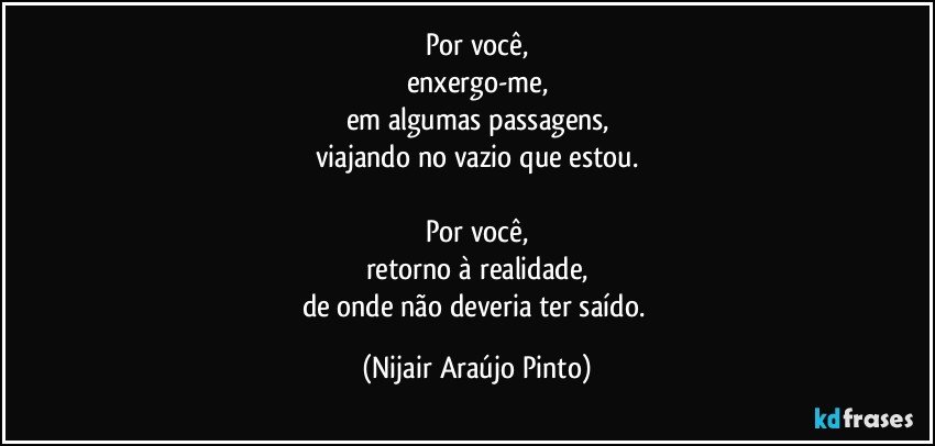 Por você,
enxergo-me,
em algumas passagens,
viajando no vazio que estou.

Por você,
retorno à realidade,
de onde não deveria ter saído. (Nijair Araújo Pinto)