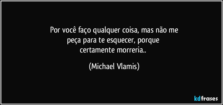 Por você faço qualquer coisa, mas não me
peça para te esquecer, porque 
certamente morreria.. (Michael Vlamis)