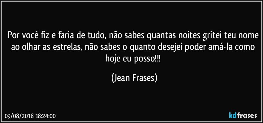 Por você fiz e faria de tudo, não sabes quantas noites gritei teu nome ao olhar as estrelas, não sabes o quanto desejei poder amá-la como hoje eu posso!!! (Jean Frases)