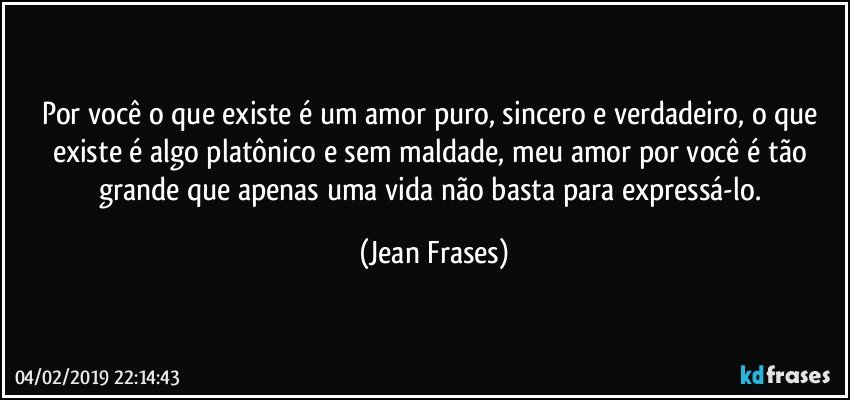 Por você o que existe é um amor puro, sincero e verdadeiro, o que existe é algo platônico e sem maldade, meu amor por você é tão grande que apenas uma vida não basta para expressá-lo. (Jean Frases)