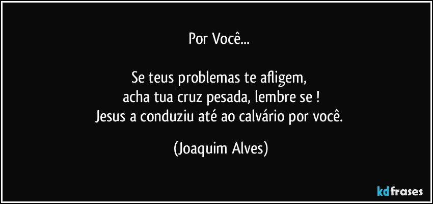 Por Você... 

Se teus problemas te afligem, 
acha tua cruz pesada, lembre se !
Jesus a conduziu até ao calvário por você. (Joaquim Alves)