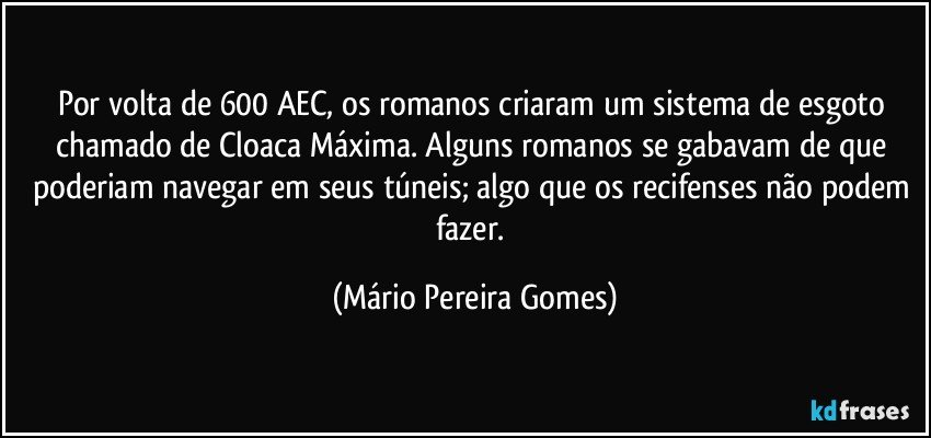 Por volta de 600 AEC, os romanos criaram um sistema de esgoto chamado de Cloaca Máxima. Alguns romanos se gabavam de que poderiam navegar em seus túneis; algo que os recifenses não podem fazer. (Mário Pereira Gomes)