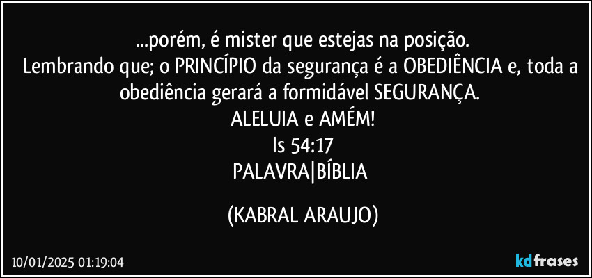 ...porém, é mister que estejas na posição.
Lembrando que; o PRINCÍPIO da segurança é a OBEDIÊNCIA e, toda a obediência  gerará a formidável SEGURANÇA. 
ALELUIA e AMÉM!
Is 54:17
PALAVRA|BÍBLIA (KABRAL ARAUJO)