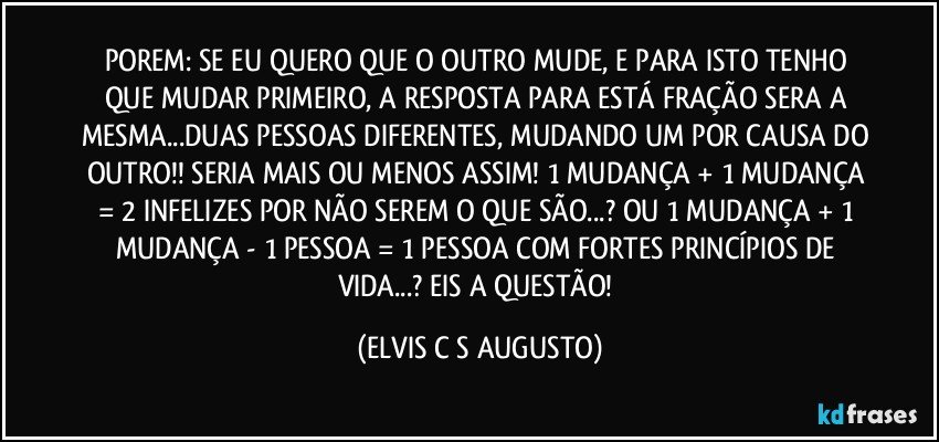 POREM: SE EU QUERO QUE O OUTRO MUDE, E PARA ISTO TENHO QUE MUDAR PRIMEIRO, A RESPOSTA PARA ESTÁ FRAÇÃO SERA A MESMA...DUAS PESSOAS DIFERENTES, MUDANDO UM POR CAUSA DO OUTRO!! SERIA MAIS OU MENOS ASSIM! 1 MUDANÇA + 1 MUDANÇA = 2 INFELIZES POR NÃO SEREM O QUE SÃO...? OU 1 MUDANÇA + 1 MUDANÇA - 1 PESSOA = 1 PESSOA COM FORTES PRINCÍPIOS DE VIDA...? EIS A QUESTÃO! (ELVIS C S AUGUSTO)