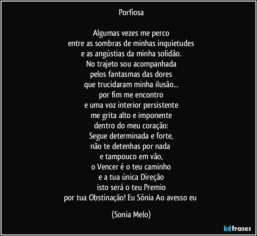 Porfiosa

Algumas vezes me perco
entre as sombras  de  minhas inquietudes
e as angústias da minha solidão.
No trajeto  sou acompanhada
pelos fantasmas das dores
que trucidaram minha ilusão...
por fim me encontro
e uma voz interior persistente
me grita alto e imponente
dentro do meu coração:
Segue determinada e forte,
não te detenhas por nada 
e tampouco em vão,
o Vencer é o teu caminho
e a tua única Direção
isto será o teu Premio
por tua Obstinação! Eu Sônia   Ao avesso eu (Sonia Melo)