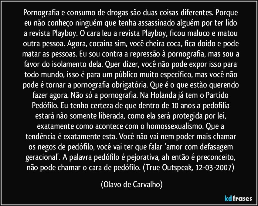 Pornografia e consumo de drogas são duas coisas diferentes. Porque eu não conheço ninguém que tenha assassinado alguém por ter lido a revista Playboy. O cara leu a revista Playboy, ficou maluco e matou outra pessoa. Agora, cocaína sim, você cheira coca, fica doido e pode matar as pessoas. Eu sou contra a repressão à pornografia, mas sou a favor do isolamento dela. Quer dizer, você não pode expor isso para todo mundo, isso é para um público muito específico, mas você não pode é tornar a pornografia obrigatória. Que é o que estão querendo fazer agora. Não só a pornografia. Na Holanda já tem o Partido Pedófilo. Eu tenho certeza de que dentro de 10 anos a pedofilia estará não somente liberada, como ela será protegida por lei, exatamente como acontece com o homossexualismo. Que a tendência é exatamente esta. Você não vai nem poder mais chamar os negos de pedófilo, você vai ter que falar ‘amor com defasagem geracional’. A palavra pedófilo é pejorativa, ah então é preconceito, não pode chamar o cara de pedófilo. (True Outspeak, 12-03-2007) (Olavo de Carvalho)