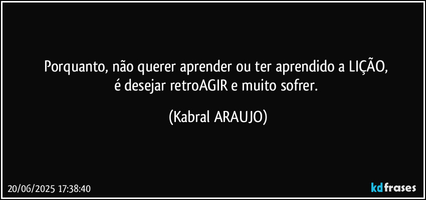 Porquanto, não querer aprender ou ter aprendido a LIÇÃO, 
é desejar retroAGIR e muito sofrer. (KABRAL ARAUJO)